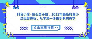 抖音小店·院长弟子班,2023年最新抖音小店运营教程,从零到一手把手系统教学-晟哥学社资源库