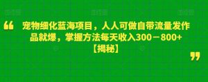 宠物细化蓝海项目,人人可做自带流量发作品就爆,掌握方法每天收入300-800+【揭秘】-晟哥学社资源库