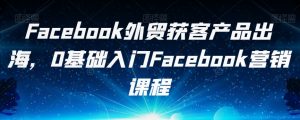 Facebook外贸获客产品出海，0基础入门Facebook营销课程-晟哥学社资源库