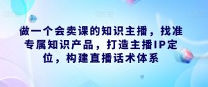 做一个会卖课的知识主播,找准专属知识产品,打造主播IP定位,构建直播话术体系-晟哥学社资源库