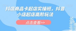 抖店商品卡起店实操班，抖音小店起店高阶玩法-晟哥学社资源库