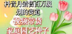 抖音月销售百万级别的赛道，视频带货家庭园艺种子，无需实拍小白可做-晟哥学社资源库