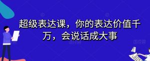 超级表达课,你的表达价值千万,会说话成大事-晟哥学社资源库
