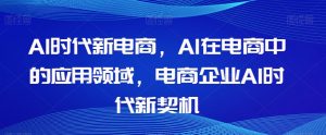 Al时代新电商,Al在电商中的应用领域,电商企业AI时代新契机-晟哥学社资源库
