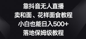 靠抖音无人直播,卖和面、花样面试教程,小白也能日入500+,落地保姆级教程【揭秘】-晟哥学社资源库