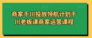 商家千川投放领航计划千川老板课商家运营课程-晟哥学社资源库