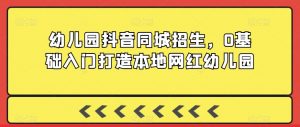 幼儿园抖音同城招生,0基础入门打造本地网红幼儿园-晟哥学社资源库
