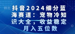 抖音2024细分蓝海赛道：宠物冷知识大全，收益稳定，月入五位数【揭秘】-晟哥学社资源库