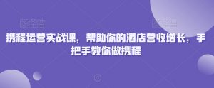 携程运营实战课,帮助你的酒店营收增长,手把手教你做携程-晟哥学社资源库