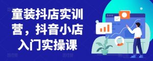 童装抖店实训营,抖音小店入门实操课-晟哥学社资源库