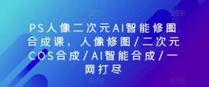 PS人像二次元AI智能修图合成课,人像修图/二次元COS合成/AI智能合成/一网打尽-晟哥学社资源库
