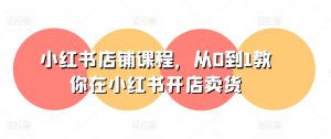 小红书店铺课程,从0到1教你在小红书开店卖货-晟哥学社资源库