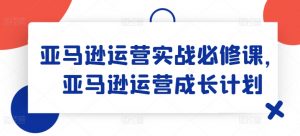 亚马逊运营实战必修课，亚马逊运营成长计划-晟哥学社资源库