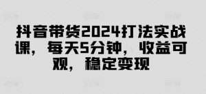抖音带货2024打法实战课,每天5分钟,收益可观,稳定变现【揭秘】-晟哥学社资源库