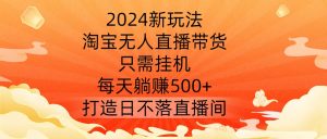 2024新玩法，淘宝无人直播带货，只需挂机，每天躺赚500+ 打造日不落直播间【揭秘】-晟哥学社资源库