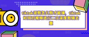 tiktok混剪怎么剪才能爆，tiktok如何对视频进行二次深度剪辑去重-晟哥学社资源库