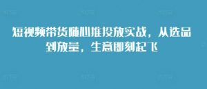 短视频带货随心推投放实战,从选品到放量,生意即刻起飞-晟哥学社资源库