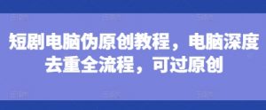 短剧电脑伪原创教程，电脑深度去重全流程，可过原创-晟哥学社资源库